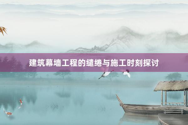 建筑幕墙工程的缱绻与施工时刻探讨