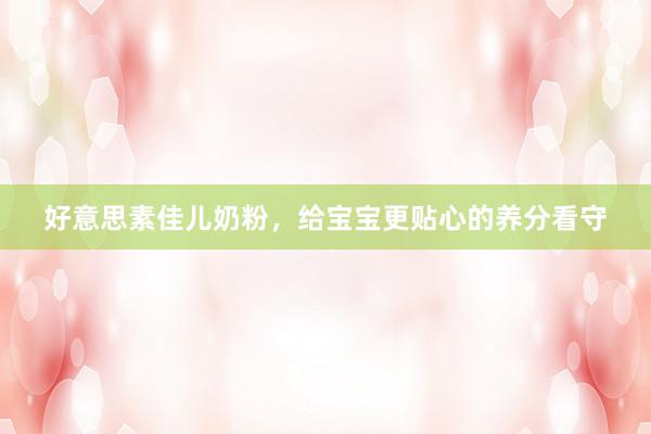 好意思素佳儿奶粉，给宝宝更贴心的养分看守
